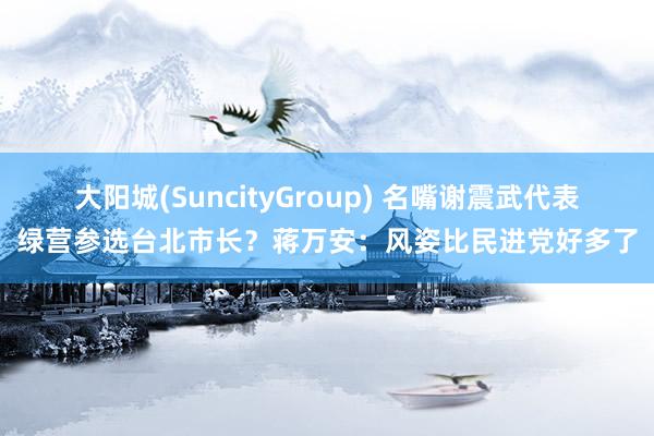 大阳城(SuncityGroup) 名嘴谢震武代表绿营参选台北市长？蒋万安：风姿比民进党好多了
