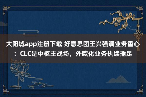 大阳城app注册下载 好意思团王兴强调业务重心：CLC是中枢主战场，外欧化业务执续插足