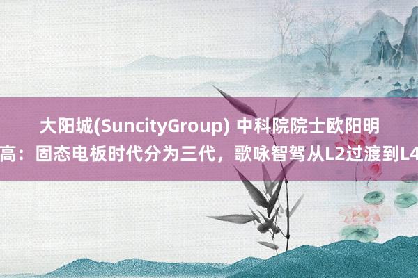 大阳城(SuncityGroup) 中科院院士欧阳明高：固态电板时代分为三代，歌咏智驾从L2过渡到L4