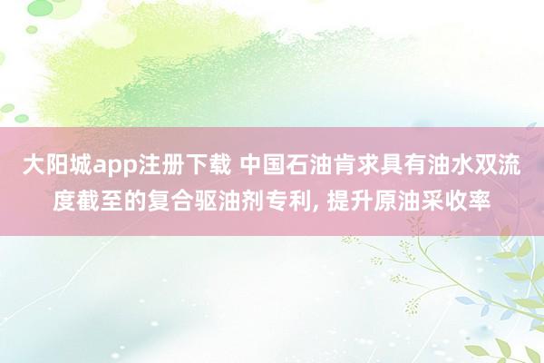 大阳城app注册下载 中国石油肯求具有油水双流度截至的复合驱油剂专利， 提升原油采收率