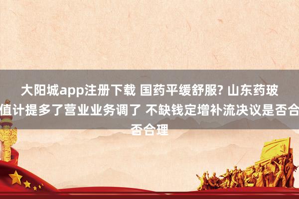 大阳城app注册下载 国药平缓舒服? 山东药玻减值计提多了营业业务调了 不缺钱定增补流决议是否合理