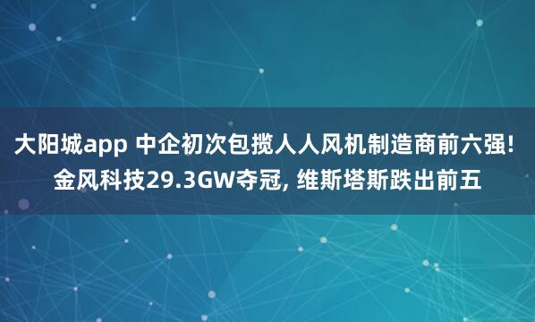 大阳城app 中企初次包揽人人风机制造商前六强! 金风科技29.3GW夺冠， 维斯塔斯跌出前五