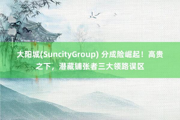 大阳城(SuncityGroup) 分成险崛起！高贵之下，潜藏铺张者三大领路误区