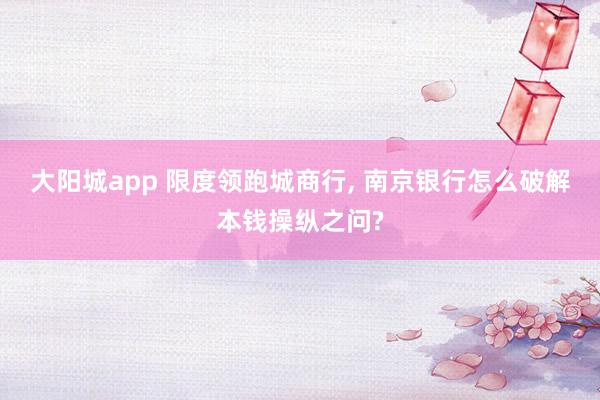 大阳城app 限度领跑城商行， 南京银行怎么破解本钱操纵之问?