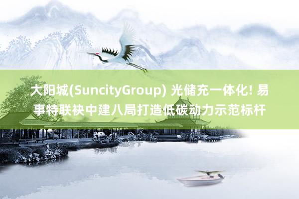 大阳城(SuncityGroup) 光储充一体化! 易事特联袂中建八局打造低碳动力示范标杆