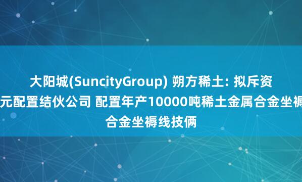 大阳城(SuncityGroup) 朔方稀土: 拟斥资1.12亿元配置结伙公司 配置年产10000吨稀土金属合金坐褥线技俩