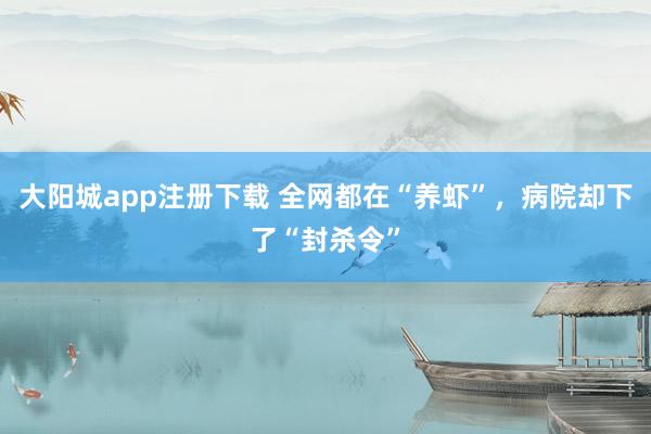 大阳城app注册下载 全网都在“养虾”，病院却下了“封杀令”