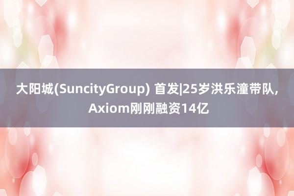 大阳城(SuncityGroup) 首发|25岁洪乐潼带队， Axiom刚刚融资14亿