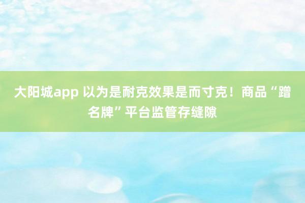 大阳城app 以为是耐克效果是而寸克！商品“蹭名牌”平台监管存缝隙