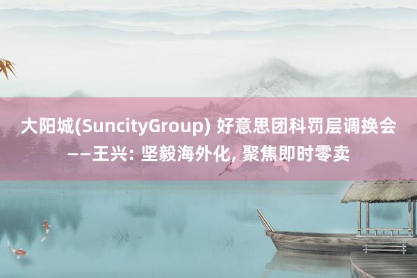 大阳城(SuncityGroup) 好意思团科罚层调换会——王兴: 坚毅海外化， 聚焦即时零卖
