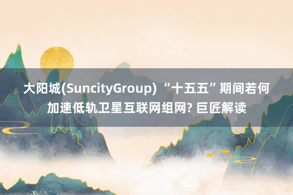 大阳城(SuncityGroup) “十五五”期间若何加速低轨卫星互联网组网? 巨匠解读