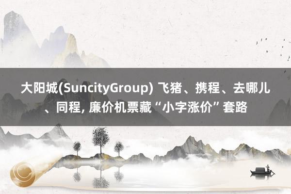 大阳城(SuncityGroup) 飞猪、携程、去哪儿、同程， 廉价机票藏“小字涨价”套路