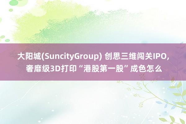 大阳城(SuncityGroup) 创思三维闯关IPO， 奢靡级3D打印“港股第一股”成色怎么