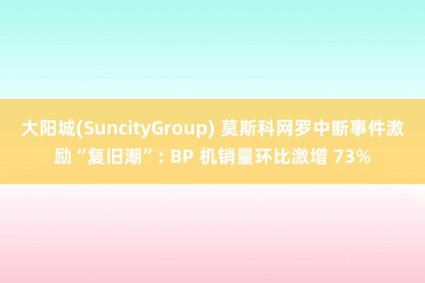 大阳城(SuncityGroup) 莫斯科网罗中断事件激励“复旧潮”: BP 机销量环比激增 73%