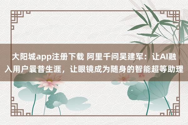 大阳城app注册下载 阿里千问吴建军：让AI融入用户曩昔生涯，让眼镜成为随身的智能超等助理