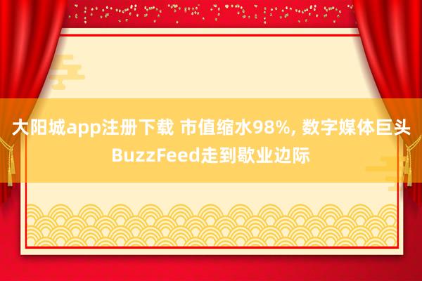 大阳城app注册下载 市值缩水98%， 数字媒体巨头BuzzFeed走到歇业边际