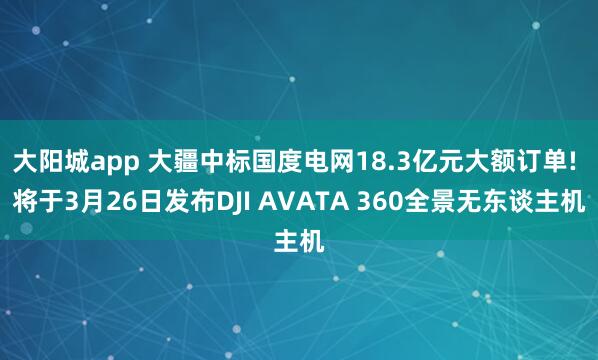 大阳城app 大疆中标国度电网18.3亿元大额订单! 将于3月26日发布DJI AVATA 360全景无东谈主机