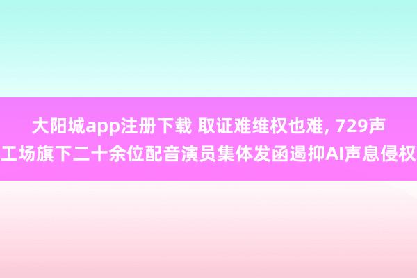 大阳城app注册下载 取证难维权也难， 729声工场旗下二十余位配音演员集体发函遏抑AI声息侵权