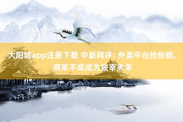 大阳城app注册下载 中新网评: 外卖平台抢份额， 商家不成成为被宰羔羊
