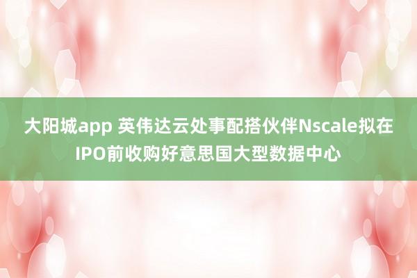 大阳城app 英伟达云处事配搭伙伴Nscale拟在IPO前收购好意思国大型数据中心