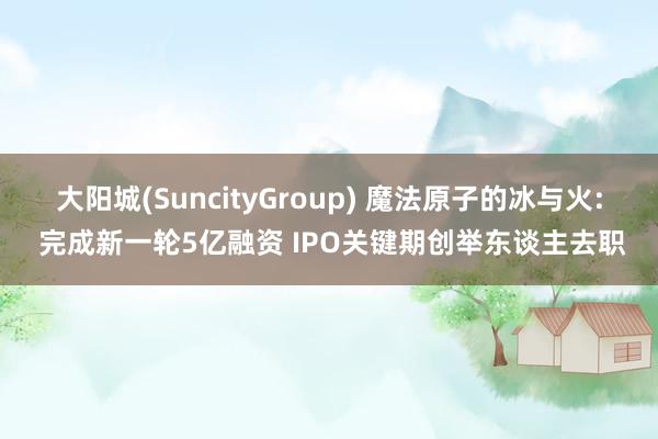 大阳城(SuncityGroup) 魔法原子的冰与火: 完成新一轮5亿融资 IPO关键期创举东谈主去职