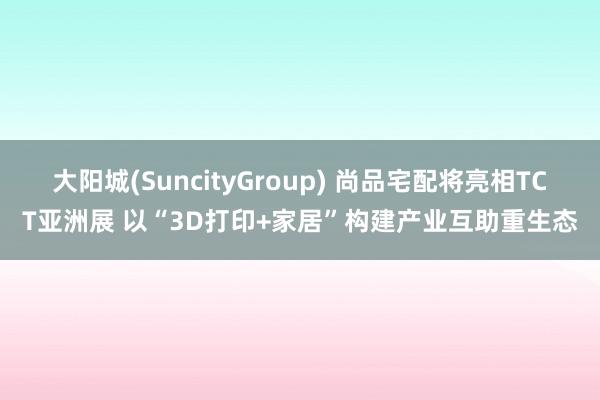 大阳城(SuncityGroup) 尚品宅配将亮相TCT亚洲展 以“3D打印+家居”构建产业互助重生态