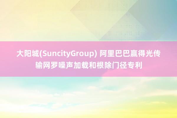 大阳城(SuncityGroup) 阿里巴巴赢得光传输网罗噪声加载和根除门径专利