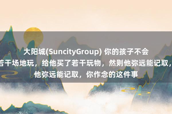 大阳城(SuncityGroup) 你的孩子不会谨记你带他去过若干场地玩，给他买了若干玩物，然则他弥远能记取，你作念的这件事