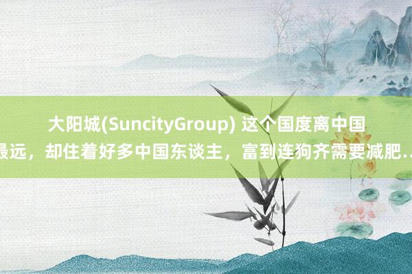 大阳城(SuncityGroup) 这个国度离中国最远，却住着好多中国东谈主，富到连狗齐需要减肥…