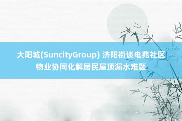 大阳城(SuncityGroup) 济阳街谈电苑社区物业协同化解居民屋顶漏水难题