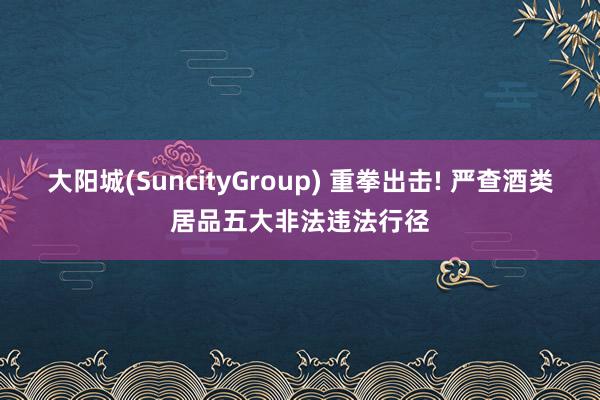 大阳城(SuncityGroup) 重拳出击! 严查酒类居品五大非法违法行径