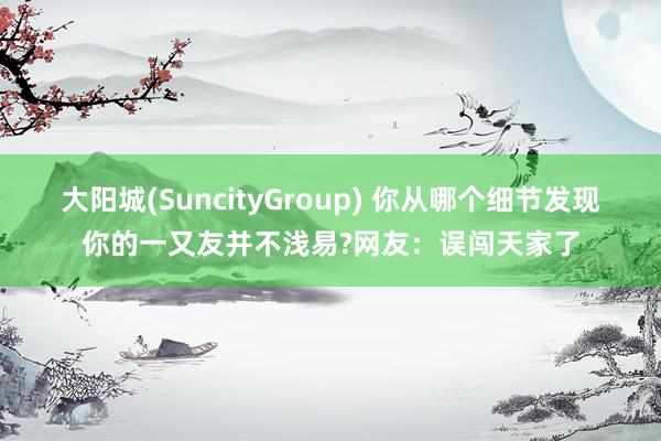 大阳城(SuncityGroup) 你从哪个细节发现你的一又友并不浅易?网友：误闯天家了