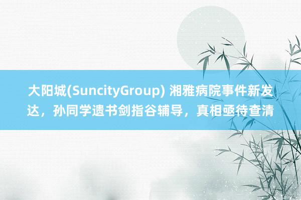 大阳城(SuncityGroup) 湘雅病院事件新发达，孙同学遗书剑指谷辅导，真相亟待查清