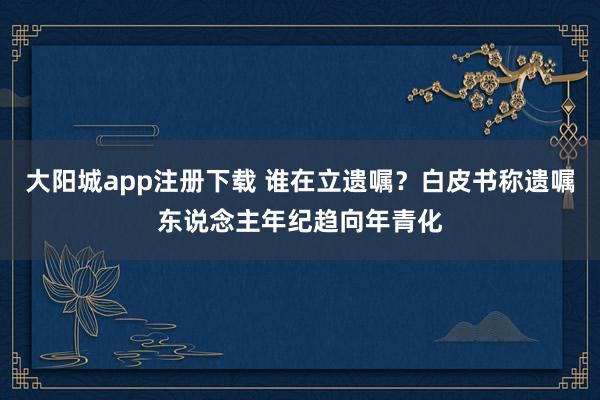 大阳城app注册下载 谁在立遗嘱？白皮书称遗嘱东说念主年纪趋向年青化