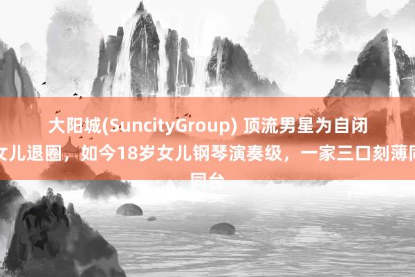 大阳城(SuncityGroup) 顶流男星为自闭症女儿退圈，如今18岁女儿钢琴演奏级，一家三口刻薄同台