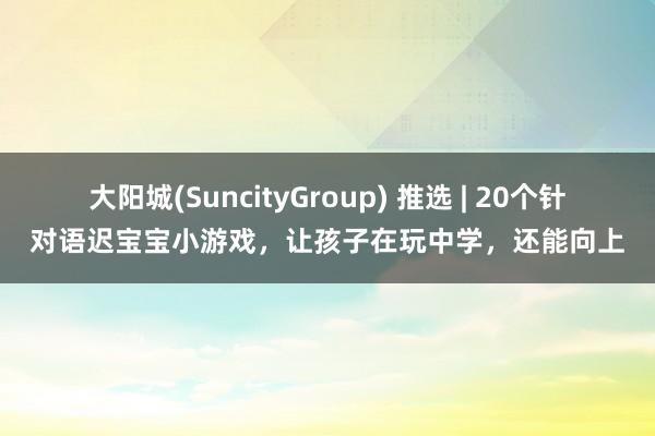 大阳城(SuncityGroup) 推选 | 20个针对语迟宝宝小游戏，让孩子在玩中学，还能向上