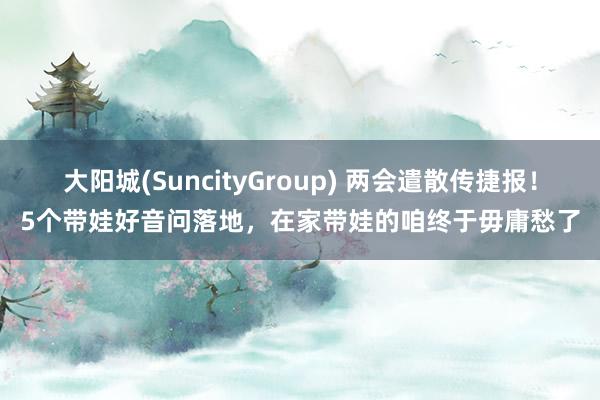 大阳城(SuncityGroup) 两会遣散传捷报！5个带娃好音问落地，在家带娃的咱终于毋庸愁了