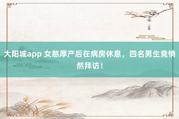 大阳城app 女憨厚产后在病房休息，四名男生竟悄然拜访！