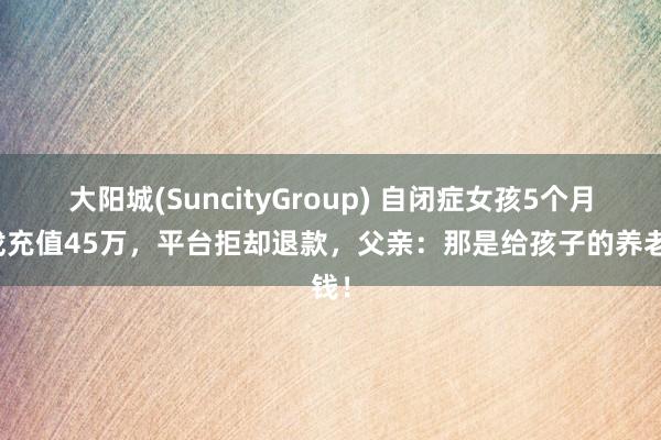 大阳城(SuncityGroup) 自闭症女孩5个月游戏充值45万，平台拒却退款，父亲：那是给孩子的养老钱！