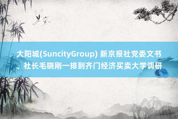大阳城(SuncityGroup) 新京报社党委文书、社长毛晓刚一排到齐门经济买卖大学调研