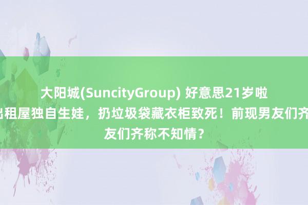 大阳城(SuncityGroup) 好意思21岁啦啦队女神出租屋独自生娃，扔垃圾袋藏衣柜致死！前现男友们齐称不知情？