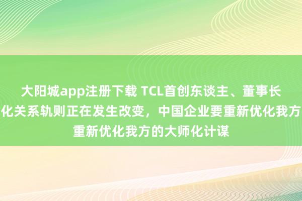 大阳城app注册下载 TCL首创东谈主、董事长李东生：大师化关系轨则正在发生改变，中国企业要重新优化我方的大师化计谋