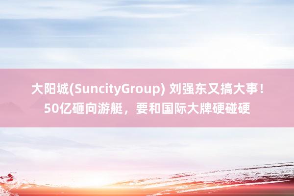 大阳城(SuncityGroup) 刘强东又搞大事！50亿砸向游艇，要和国际大牌硬碰硬