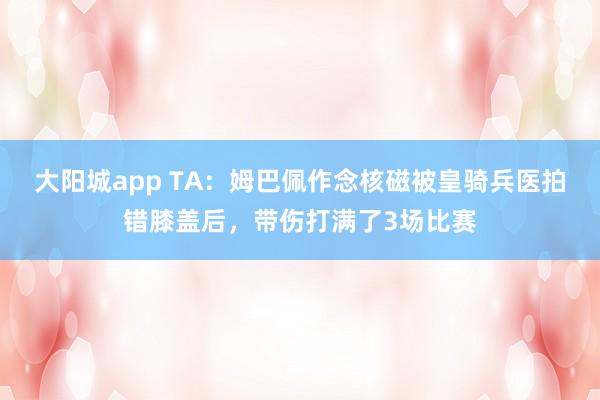 大阳城app TA：姆巴佩作念核磁被皇骑兵医拍错膝盖后，带伤打满了3场比赛