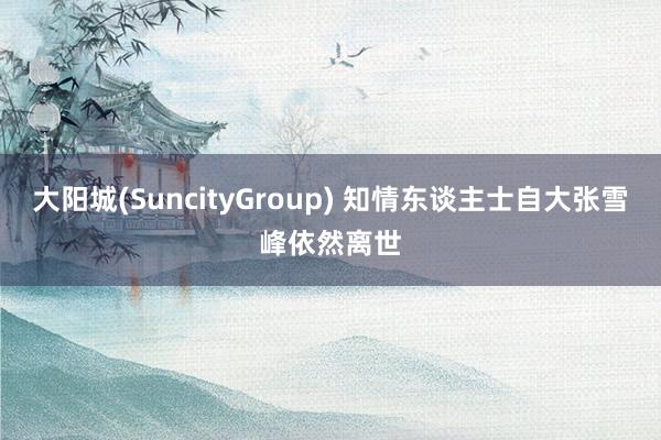 大阳城(SuncityGroup) 知情东谈主士自大张雪峰依然离世