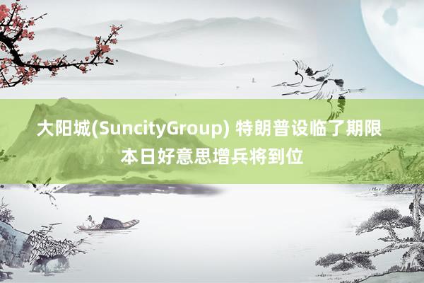 大阳城(SuncityGroup) 特朗普设临了期限 本日好意思增兵将到位