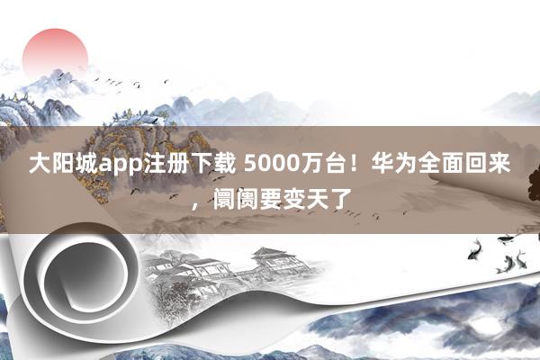 大阳城app注册下载 5000万台！华为全面回来，阛阓要变天了