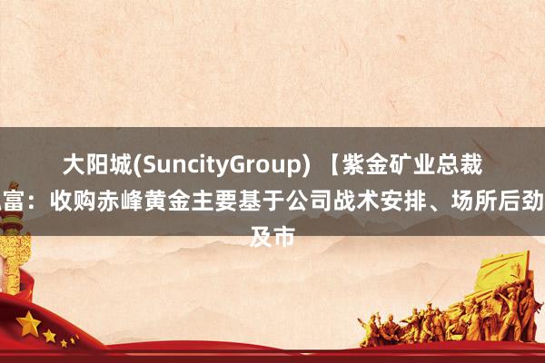 大阳城(SuncityGroup) 【紫金矿业总裁林泓富：收购赤峰黄金主要基于公司战术安排、场所后劲及市