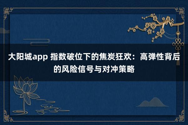 大阳城app 指数破位下的焦炭狂欢：高弹性背后的风险信号与对冲策略