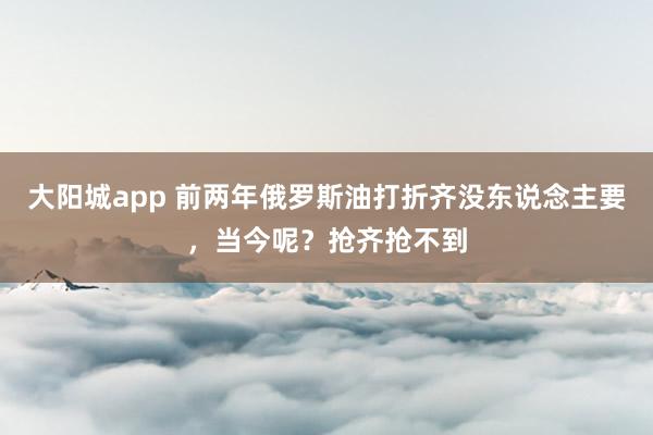 大阳城app 前两年俄罗斯油打折齐没东说念主要，当今呢？抢齐抢不到